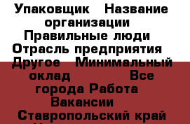 Упаковщик › Название организации ­ Правильные люди › Отрасль предприятия ­ Другое › Минимальный оклад ­ 25 000 - Все города Работа » Вакансии   . Ставропольский край,Невинномысск г.